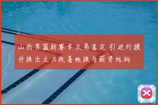 山西男篮新赛季交易落定 引进外援并换出主力改善轮换与薪资结构