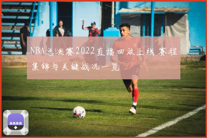 NBA总决赛2022直播回放上线 赛程集锦与关键战况一览