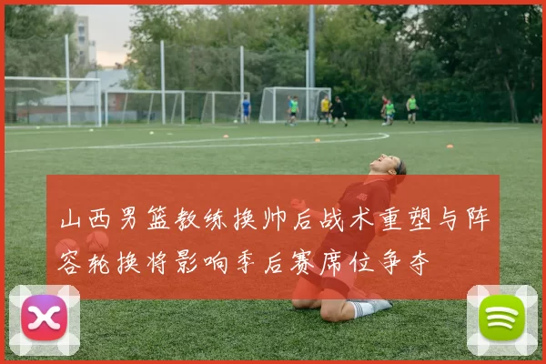 山西男篮教练换帅后战术重塑与阵容轮换将影响季后赛席位争夺