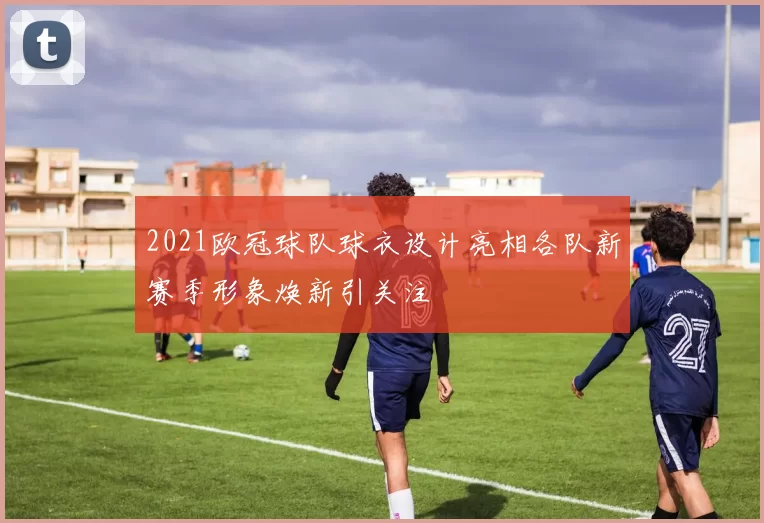 2021欧冠球队球衣设计亮相各队新赛季形象焕新引关注