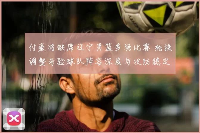 付豪将缺席辽宁男篮多场比赛 轮换调整考验球队阵容深度与攻防稳定性