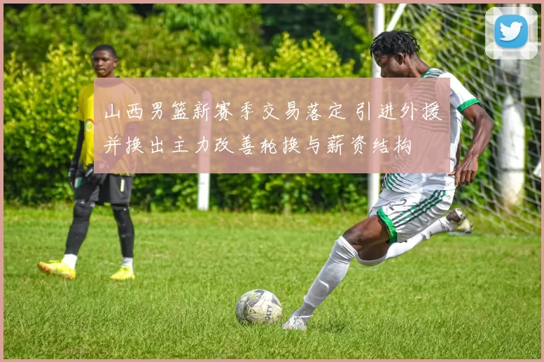 山西男篮新赛季交易落定 引进外援并换出主力改善轮换与薪资结构