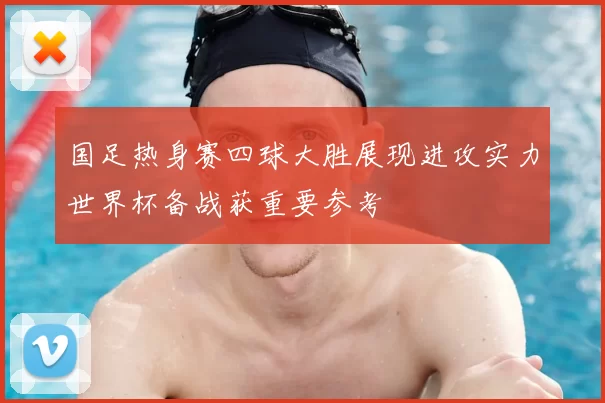 国足热身赛四球大胜展现进攻实力世界杯备战获重要参考