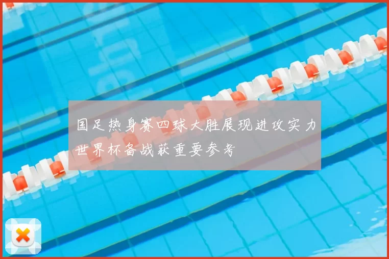 国足热身赛四球大胜展现进攻实力世界杯备战获重要参考