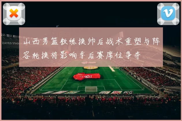 山西男篮教练换帅后战术重塑与阵容轮换将影响季后赛席位争夺