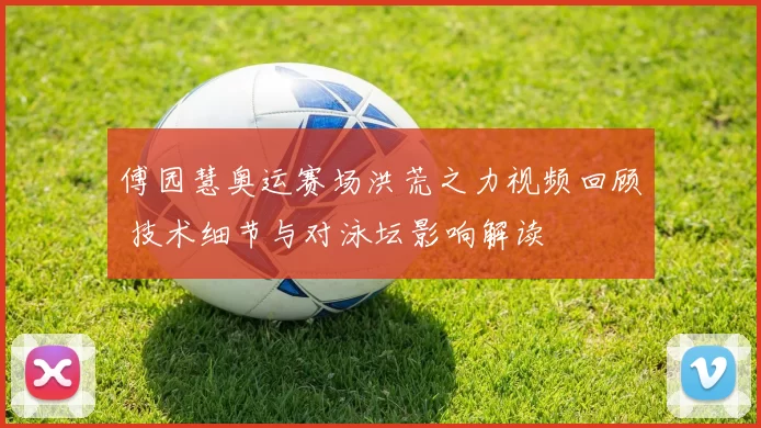 傅园慧奥运赛场洪荒之力视频回顾 技术细节与对泳坛影响解读