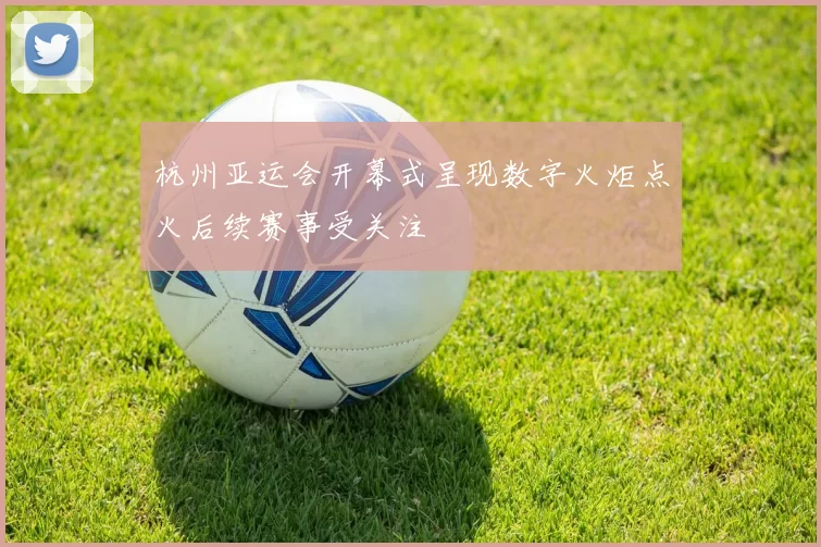 杭州亚运会开幕式呈现数字火炬点火后续赛事受关注