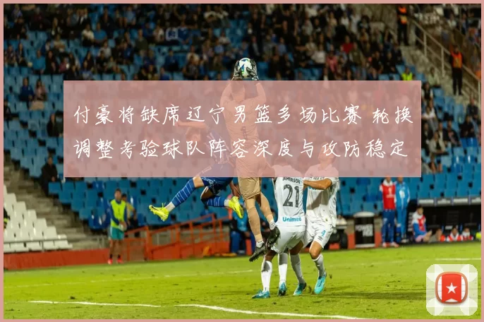付豪将缺席辽宁男篮多场比赛 轮换调整考验球队阵容深度与攻防稳定性
