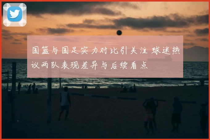 国篮与国足实力对比引关注 球迷热议两队表现差异与后续看点