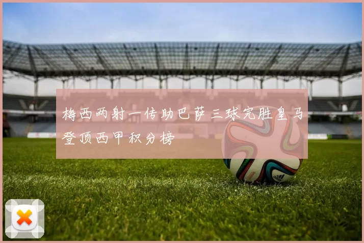 梅西两射一传助巴萨三球完胜皇马登顶西甲积分榜