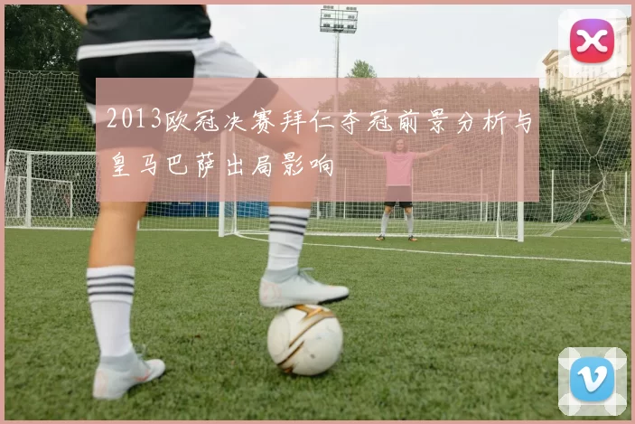 2013欧冠决赛拜仁夺冠前景分析与皇马巴萨出局影响