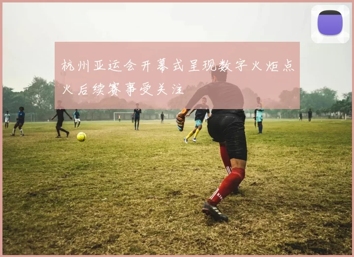 杭州亚运会开幕式呈现数字火炬点火后续赛事受关注