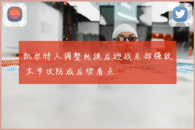 凯尔特人调整轮换后迎战东部强敌 末节攻防成后续看点