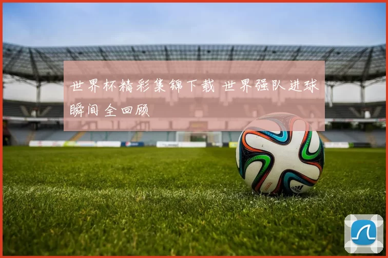 世界杯精彩集锦下载 世界强队进球瞬间全回顾