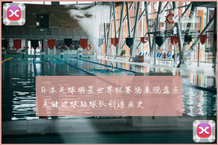 日本足球明星世界杯赛场表现盘点 关键进球助球队创造历史