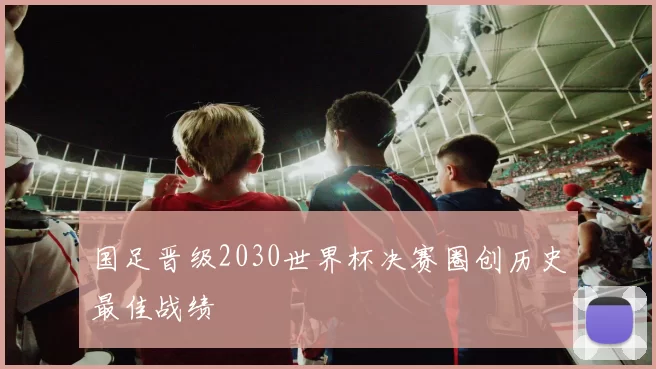 国足晋级2030世界杯决赛圈创历史最佳战绩